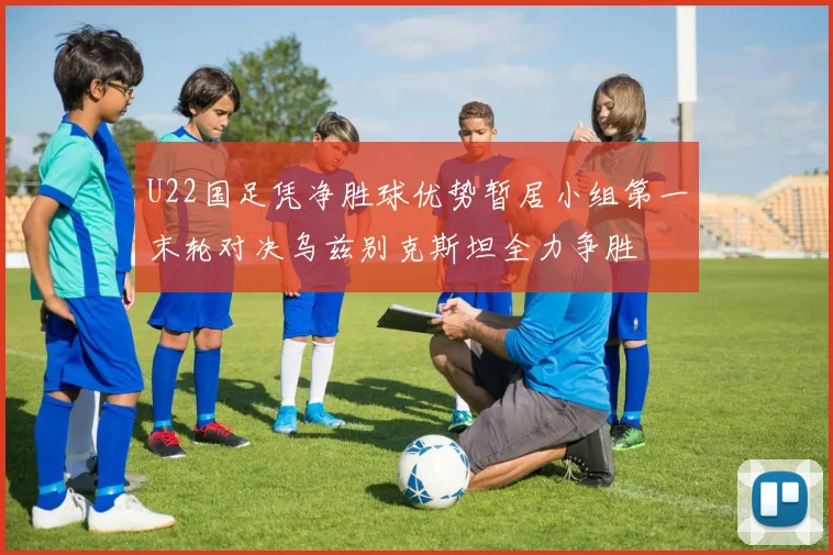 U22国足凭净胜球优势暂居小组第一末轮对决乌兹别克斯坦全力争胜