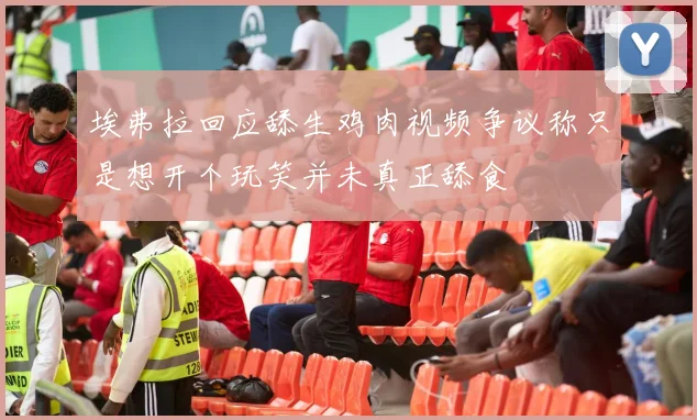 埃弗拉回应舔生鸡肉视频争议称只是想开个玩笑并未真正舔食