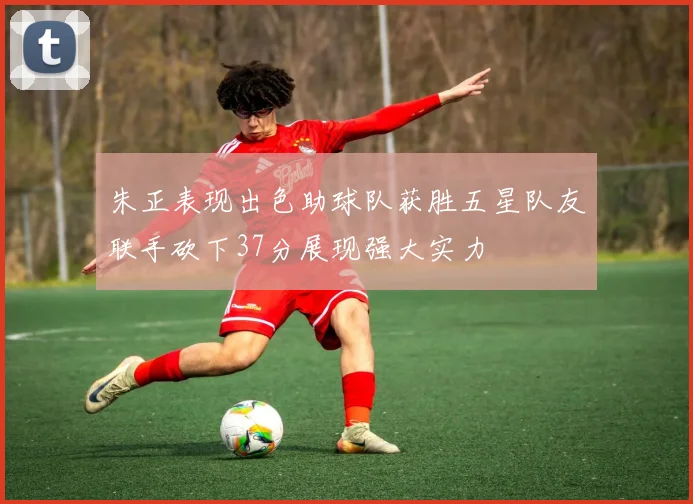 朱正表现出色助球队获胜五星队友联手砍下37分展现强大实力