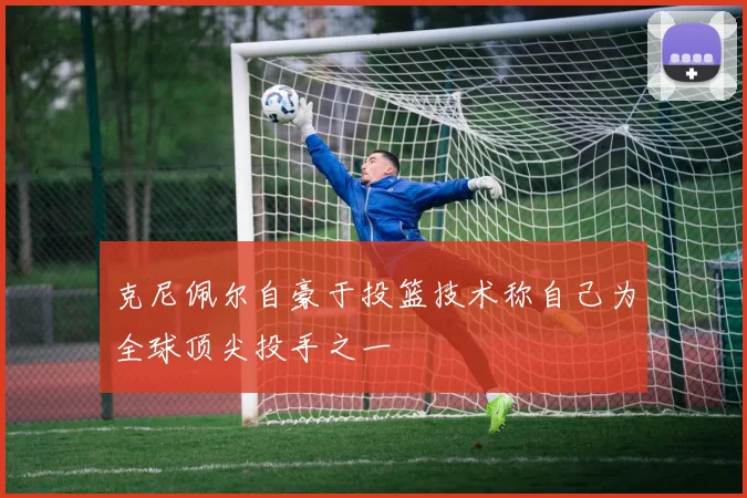 克尼佩尔自豪于投篮技术称自己为全球顶尖投手之一
