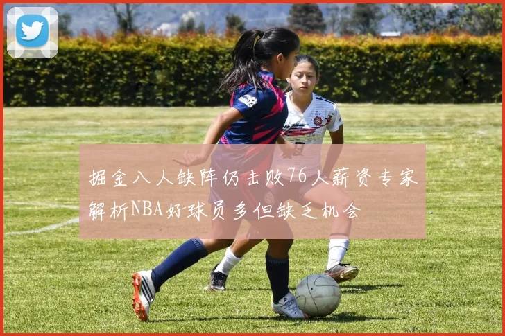 掘金八人缺阵仍击败76人薪资专家解析NBA好球员多但缺乏机会