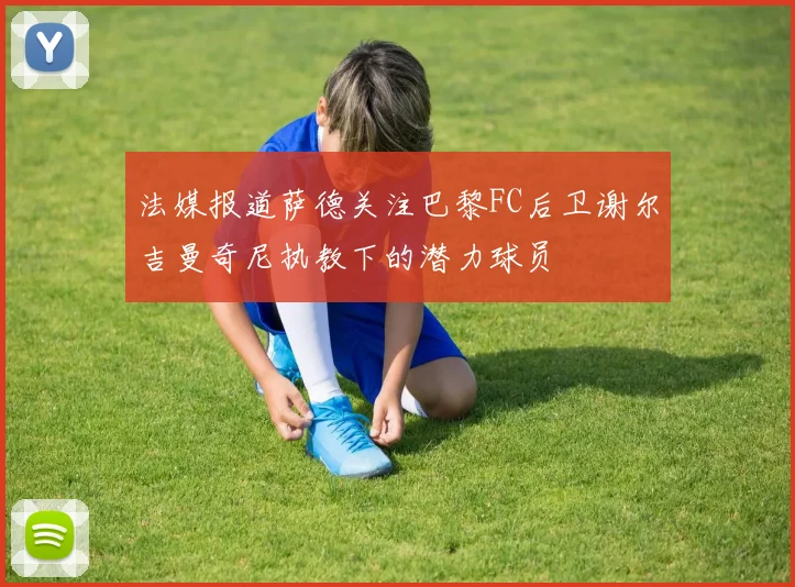 法媒报道萨德关注巴黎FC后卫谢尔吉曼奇尼执教下的潜力球员