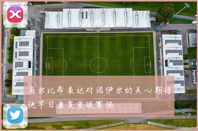 乌尔比希表达对诺伊尔的关心期待他早日康复重返赛场