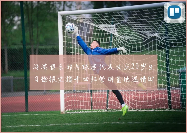 海港俱乐部与球迷代表共庆20岁生日徐根宝携手回归崇明基地温情时刻