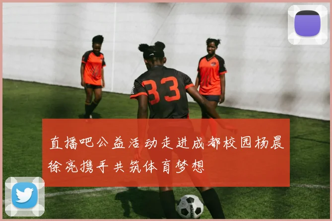 直播吧公益活动走进成都校园杨晨徐亮携手共筑体育梦想