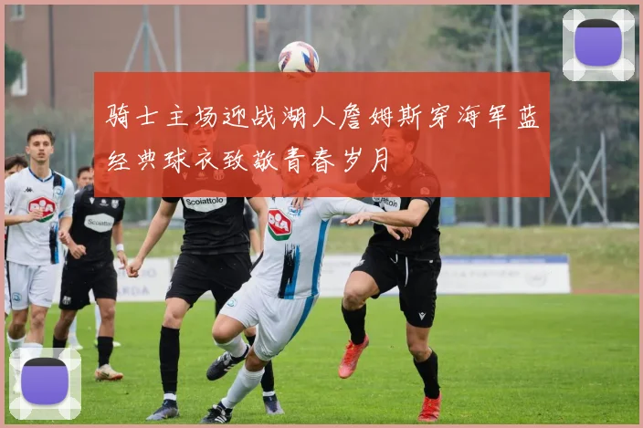 骑士主场迎战湖人詹姆斯穿海军蓝经典球衣致敬青春岁月