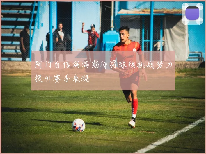阿门自信满满期待罚球线挑战努力提升赛季表现