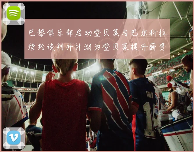 巴黎俱乐部启动登贝莱与巴尔科拉续约谈判并计划为登贝莱提升薪资待遇