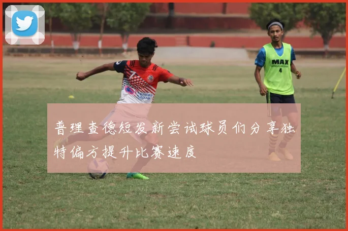 普理查德短发新尝试球员们分享独特偏方提升比赛速度