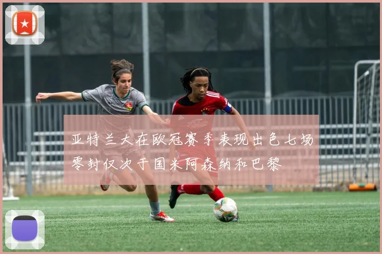 亚特兰大在欧冠赛季表现出色七场零封仅次于国米阿森纳和巴黎