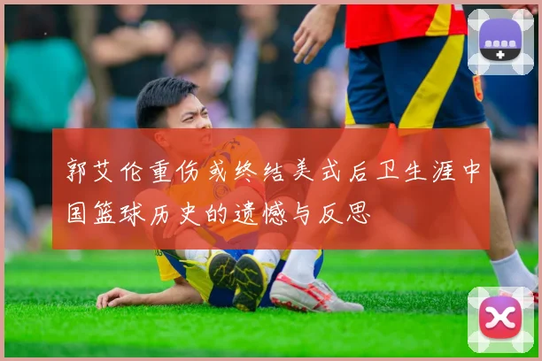 郭艾伦重伤或终结美式后卫生涯中国篮球历史的遗憾与反思