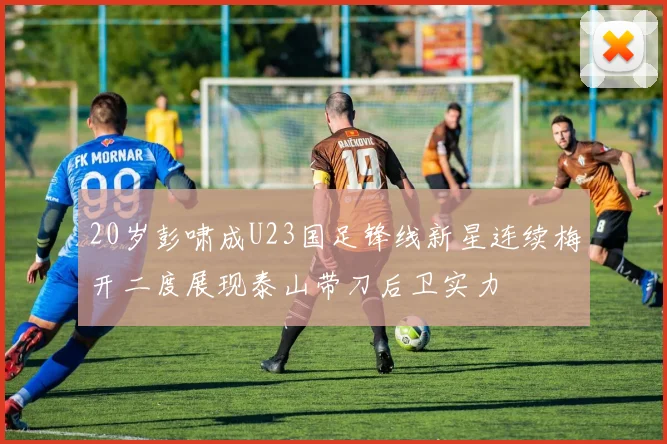 20岁彭啸成U23国足锋线新星连续梅开二度展现泰山带刀后卫实力