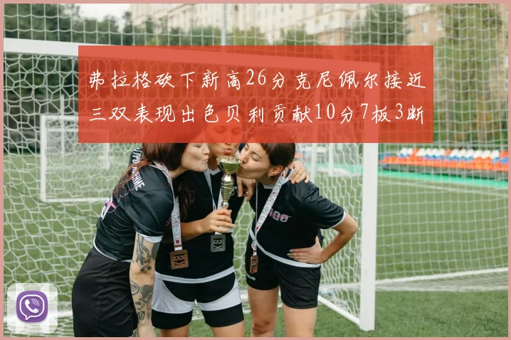 弗拉格砍下新高26分克尼佩尔接近三双表现出色贝利贡献10分7板3断